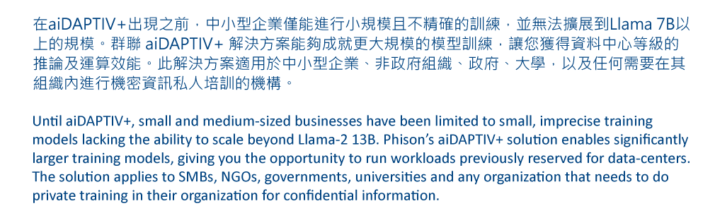 在aiDAPTIV+出現之前，中小型企業僅能進行小規模且不精確的訓練，並無法擴展到Llama 7B以上的規模。群聯 aiDAPTIV+ 解決方案能夠成就更大規模的模型訓練，讓您獲得資料中心等級的推論及運算效能。此解決方案適用於中小型企業、非政府組織、政府、大學，以及任何需要在其組織內進行機密資訊私人培訓的機構。 Until aiDAPTIV+, small and medium-sized businesses have been limited to small, imprecise training models lacking the ability to scale beyond Llama-2 13B. Phison’s aiDAPTIV+ solution enables significantly larger training models, giving you the opportunity to run workloads previously reserved for data-centers. The solution applies to SMBs, NGOs, governments, universities and any organization that needs to do private training in their organization for confidential information.